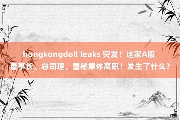 hongkongdoll leaks 突发！这家A股 董事长、总司理、董秘集体离职！发生了什么？