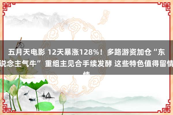 五月天电影 12天暴涨128%！多路游资加仓“东说念主气牛” 重组主见合手续发酵 这些特色值得留情