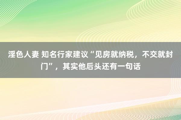 淫色人妻 知名行家建议“见房就纳税，不交就封门”，其实他后头还有一句话