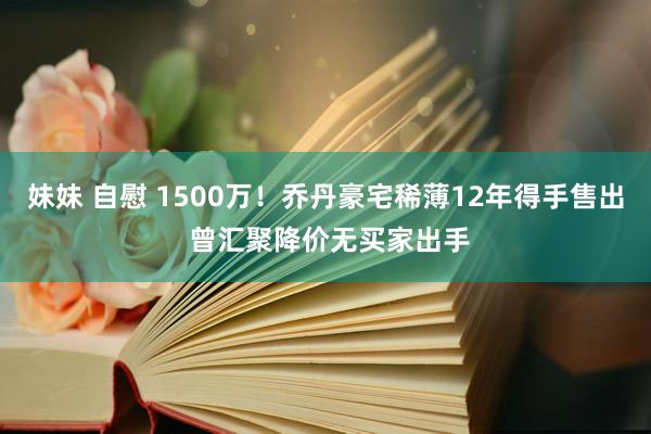 妹妹 自慰 1500万！乔丹豪宅稀薄12年得手售出 曾汇聚降价无买家出手