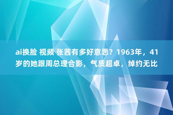 ai换脸 视频 张茜有多好意思？1963年，41岁的她跟周总理合影，气质超卓，绰约无比