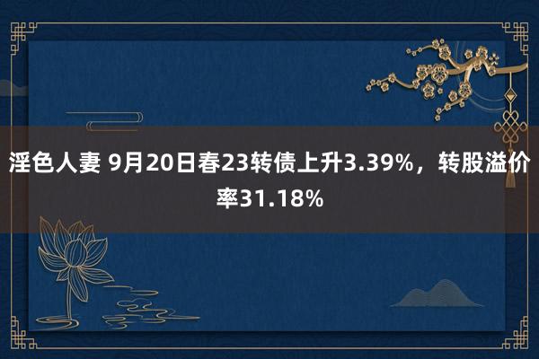 淫色人妻 9月20日春23转债上升3.39%，转股溢价率31.18%