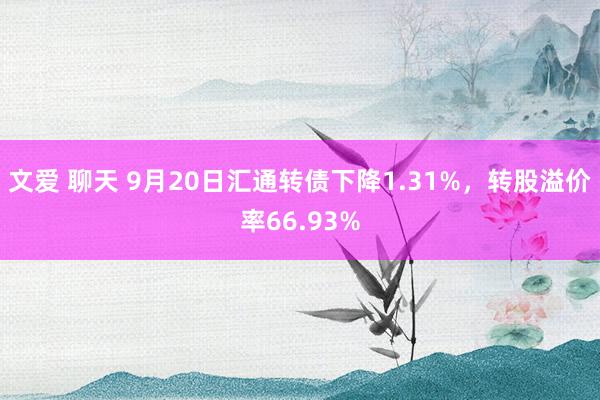 文爱 聊天 9月20日汇通转债下降1.31%，转股溢价率66.93%