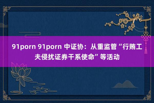 91porn 91porn 中证协：从重监管“行贿工夫侵扰证券干系使命”等活动