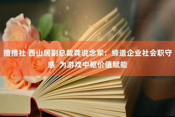 撸撸社 西山居副总裁龚说念军：缔造企业社会职守感  为游戏中枢价值赋能