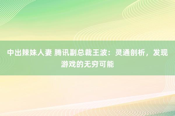 中出辣妹人妻 腾讯副总裁王波：灵通剖析，发现游戏的无穷可能