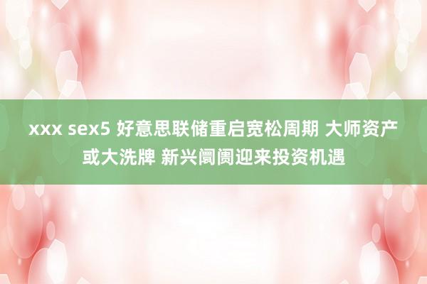 xxx sex5 好意思联储重启宽松周期 大师资产或大洗牌 新兴阛阓迎来投资机遇