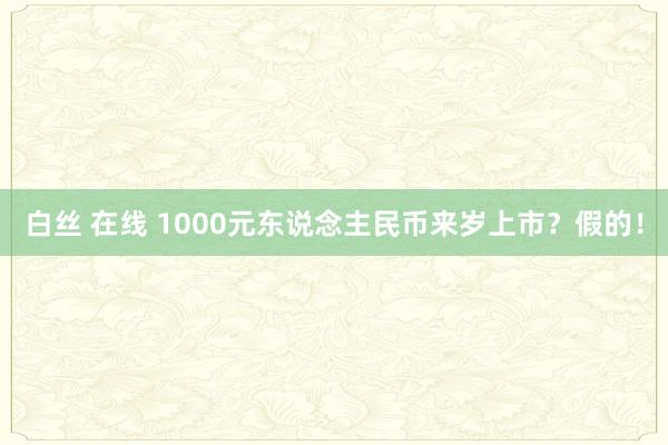 白丝 在线 1000元东说念主民币来岁上市？假的！