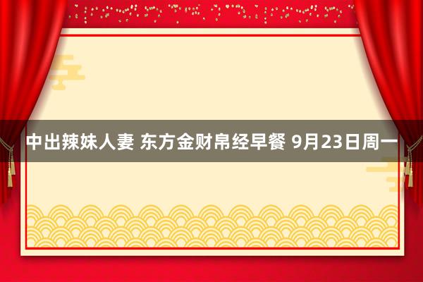 中出辣妹人妻 东方金财帛经早餐 9月23日周一