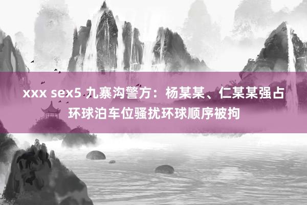 xxx sex5 九寨沟警方：杨某某、仁某某强占环球泊车位骚扰环球顺序被拘