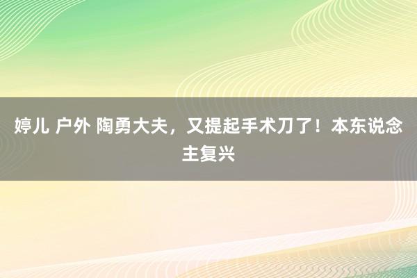 婷儿 户外 陶勇大夫，又提起手术刀了！本东说念主复兴