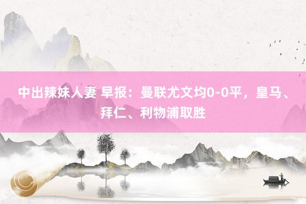 中出辣妹人妻 早报：曼联尤文均0-0平，皇马、拜仁、利物浦取胜