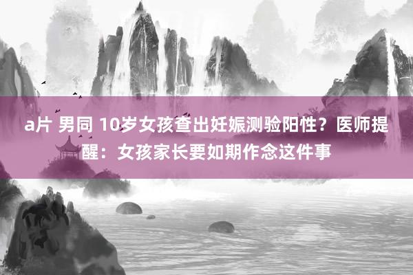 a片 男同 10岁女孩查出妊娠测验阳性？医师提醒：女孩家长要如期作念这件事