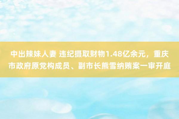 中出辣妹人妻 违纪摄取财物1.48亿余元，重庆市政府原党构成员、副市长熊雪纳贿案一审开庭