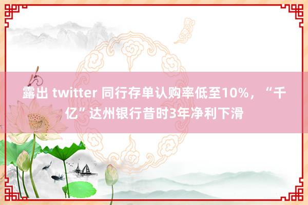 露出 twitter 同行存单认购率低至10%，“千亿”达州银行昔时3年净利下滑