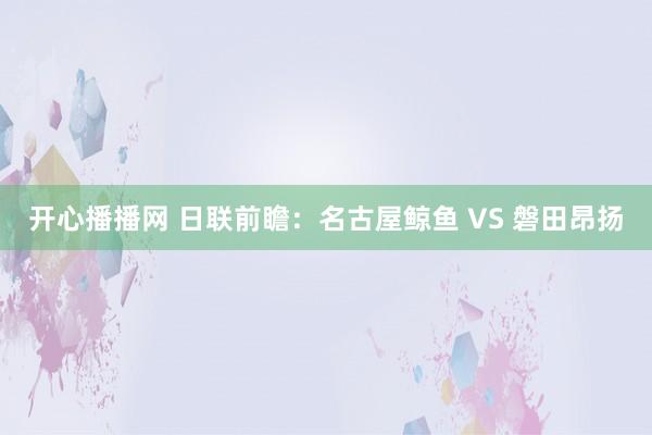 开心播播网 日联前瞻：名古屋鲸鱼 VS 磐田昂扬