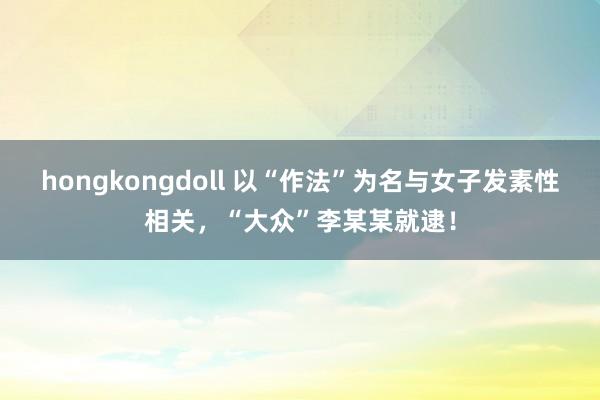 hongkongdoll 以“作法”为名与女子发素性相关，“大众”李某某就逮！