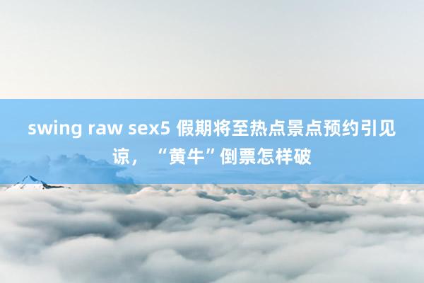 swing raw sex5 假期将至热点景点预约引见谅， “黄牛”倒票怎样破