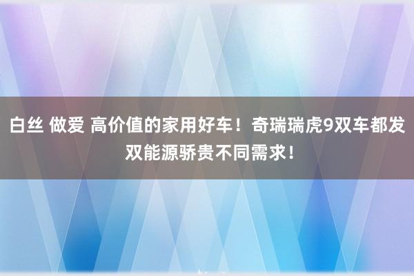 白丝 做爱 高价值的家用好车！奇瑞瑞虎9双车都发 双能源骄贵不同需求！