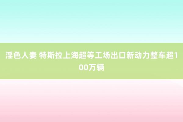 淫色人妻 特斯拉上海超等工场出口新动力整车超100万辆