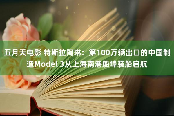 五月天电影 特斯拉陶琳：第100万辆出口的中国制造Model 3从上海南港船埠装船启航