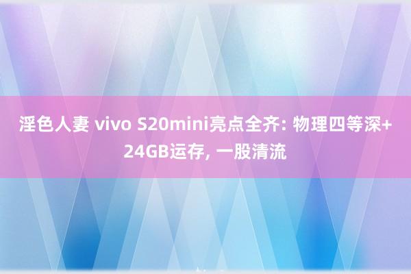 淫色人妻 vivo S20mini亮点全齐: 物理四等深+24GB运存， 一股清流