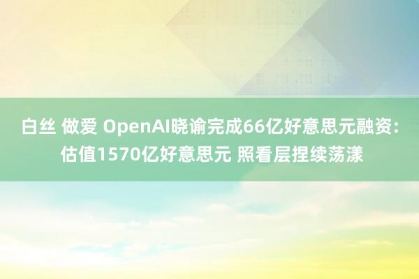 白丝 做爱 OpenAI晓谕完成66亿好意思元融资: 估值1570亿好意思元 照看层捏续荡漾