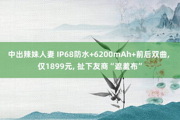 中出辣妹人妻 IP68防水+6200mAh+前后双曲， 仅1899元， 扯下友商“遮羞布”