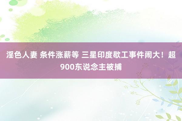 淫色人妻 条件涨薪等 三星印度歇工事件闹大！超900东说念主被捕