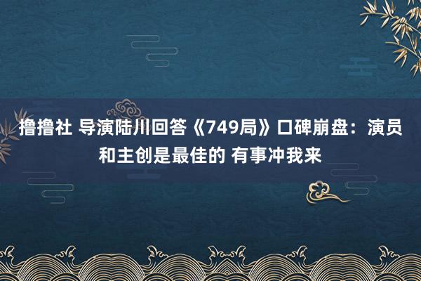 撸撸社 导演陆川回答《749局》口碑崩盘：演员和主创是最佳的 有事冲我来