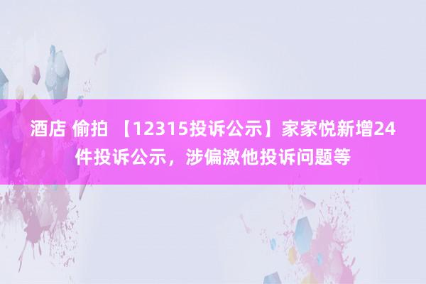 酒店 偷拍 【12315投诉公示】家家悦新增24件投诉公示，涉偏激他投诉问题等