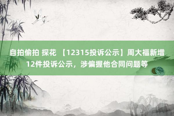 自拍偷拍 探花 【12315投诉公示】周大福新增12件投诉公示，涉偏握他合同问题等