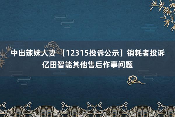 中出辣妹人妻 【12315投诉公示】销耗者投诉亿田智能其他售后作事问题