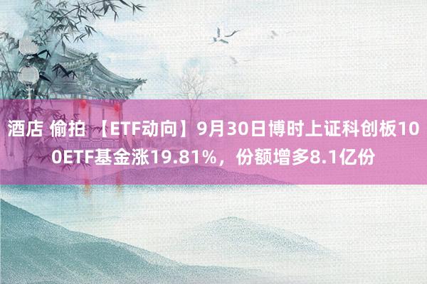 酒店 偷拍 【ETF动向】9月30日博时上证科创板100ETF基金涨19.81%，份额增多8.1亿份