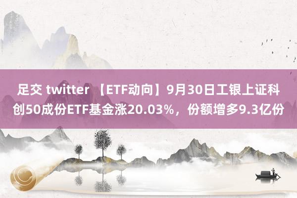 足交 twitter 【ETF动向】9月30日工银上证科创50成份ETF基金涨20.03%，份额增多9.3亿份