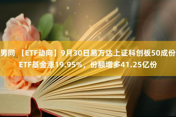 男同 【ETF动向】9月30日易方达上证科创板50成份ETF基金涨19.95%，份额增多41.25亿份