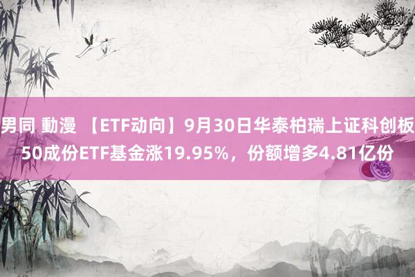 男同 動漫 【ETF动向】9月30日华泰柏瑞上证科创板50成份ETF基金涨19.95%，份额增多4.81亿份