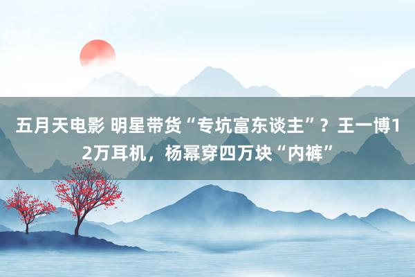 五月天电影 明星带货“专坑富东谈主”？王一博12万耳机，杨幂穿四万块“内裤”