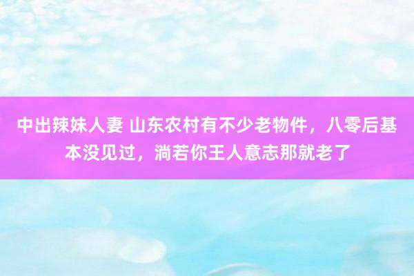 中出辣妹人妻 山东农村有不少老物件，八零后基本没见过，淌若你王人意志那就老了