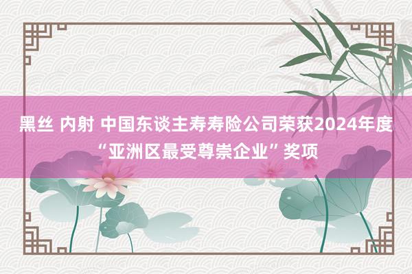 黑丝 内射 中国东谈主寿寿险公司荣获2024年度“亚洲区最受尊崇企业”奖项