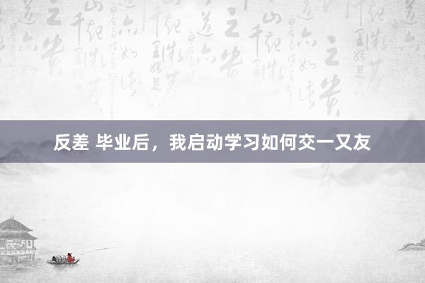 反差 毕业后，我启动学习如何交一又友