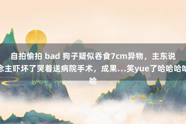 自拍偷拍 bad 狗子疑似吞食7cm异物，主东说念主吓坏了哭着送病院手术，成果…笑yue了哈哈哈哈