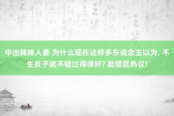 中出辣妹人妻 为什么现在这样多东说念主以为， 不生孩子就不错过得很好? 批驳区热议!