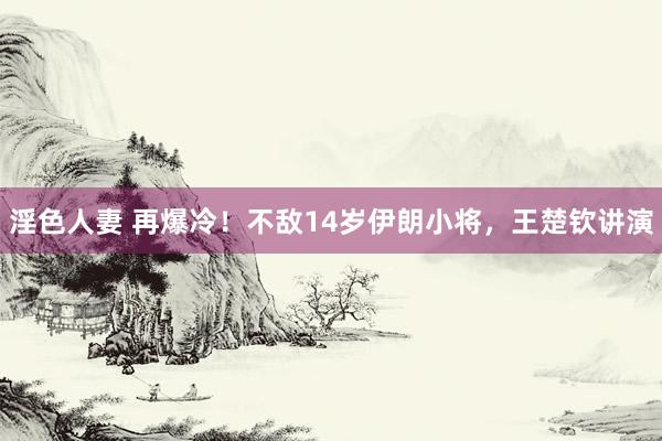 淫色人妻 再爆冷！不敌14岁伊朗小将，王楚钦讲演