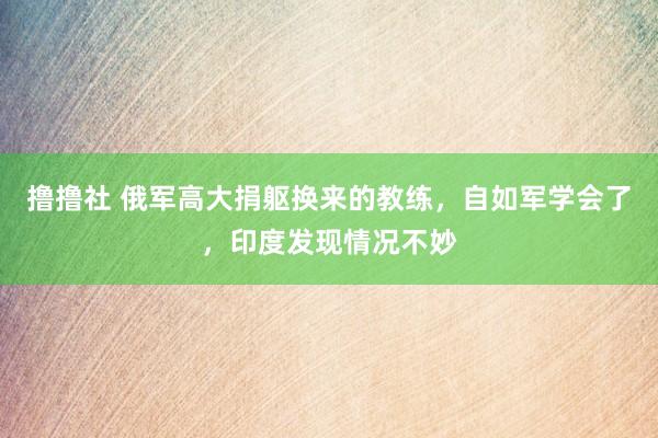 撸撸社 俄军高大捐躯换来的教练，自如军学会了，印度发现情况不妙