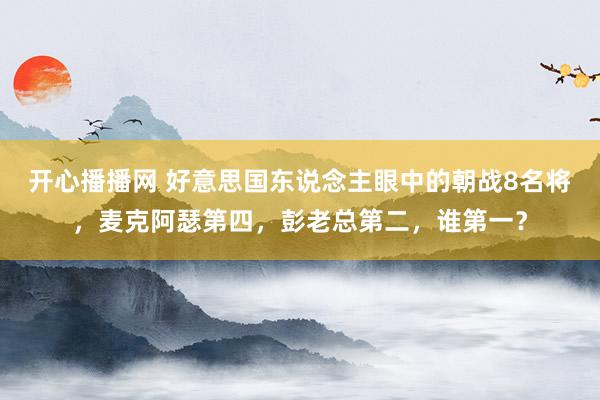 开心播播网 好意思国东说念主眼中的朝战8名将，麦克阿瑟第四，彭老总第二，谁第一？