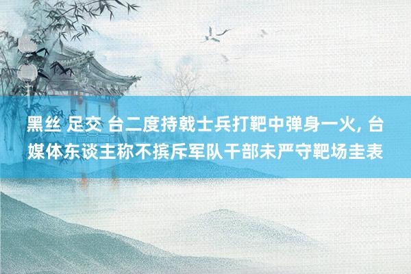 黑丝 足交 台二度持戟士兵打靶中弹身一火， 台媒体东谈主称不摈斥军队干部未严守靶场圭表