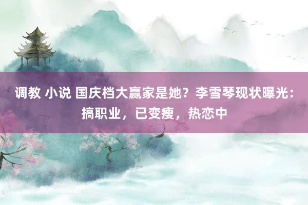 调教 小说 国庆档大赢家是她？李雪琴现状曝光：搞职业，已变瘦，热恋中