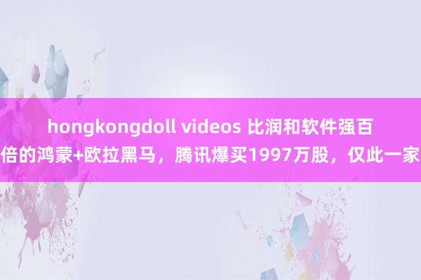 hongkongdoll videos 比润和软件强百倍的鸿蒙+欧拉黑马，腾讯爆买1997万股，仅此一家