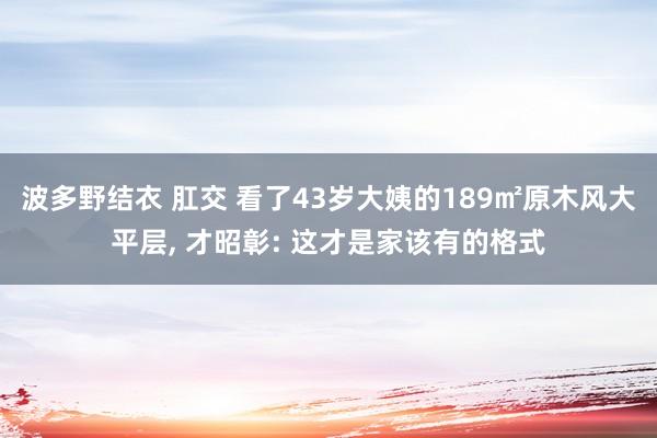 波多野结衣 肛交 看了43岁大姨的189㎡原木风大平层， 才昭彰: 这才是家该有的格式